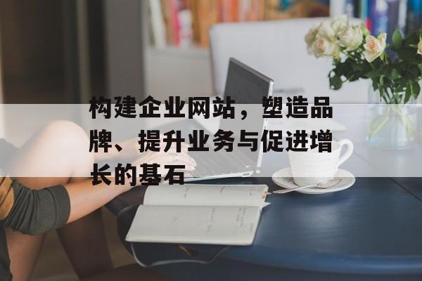 构建企业网站，塑造品牌、提升业务与促进增长的基石