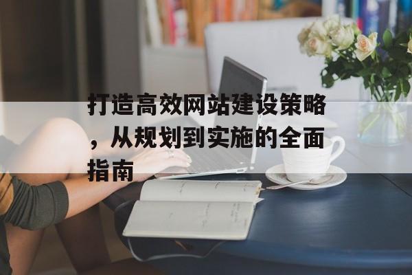 打造高效网站建设策略，从规划到实施的全面指南