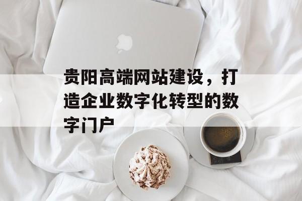 贵阳高端网站建设，打造企业数字化转型的数字门户