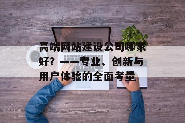 高端网站建设公司哪家好？——专业、创新与用户体验的全面考量