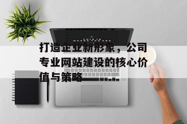 打造企业新形象，公司专业网站建设的核心价值与策略