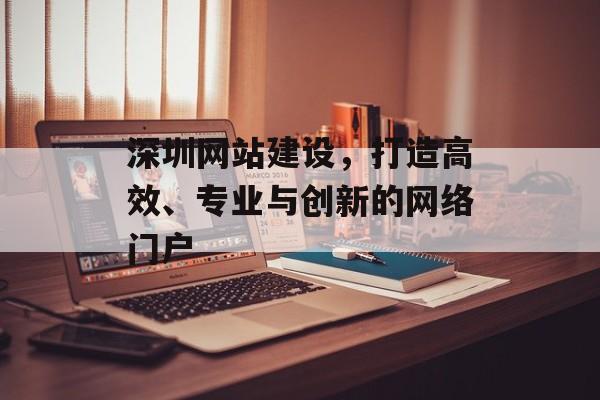 深圳网站建设，打造高效、专业与创新的网络门户