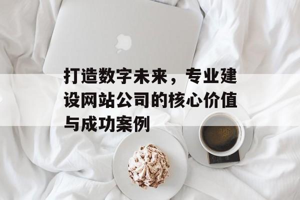 打造数字未来，专业建设网站公司的核心价值与成功案例