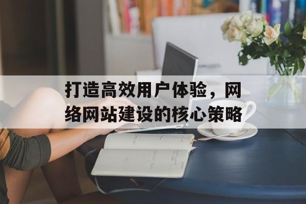 打造高效用户体验，网络网站建设的核心策略