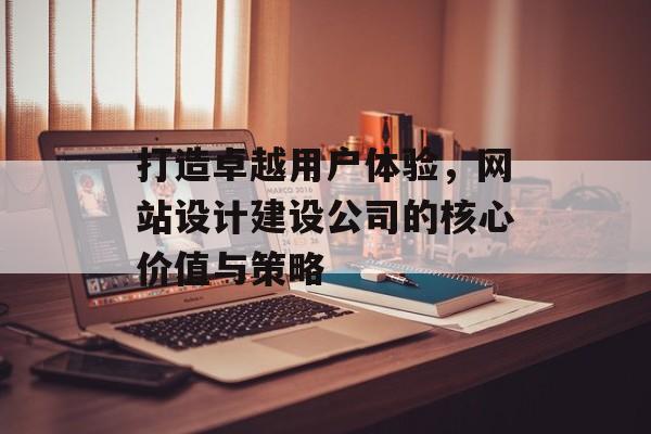 打造卓越用户体验，网站设计建设公司的核心价值与策略