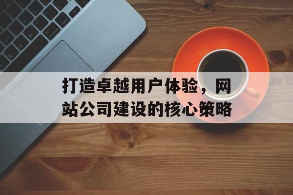 打造卓越用户体验，网站公司建设的核心策略