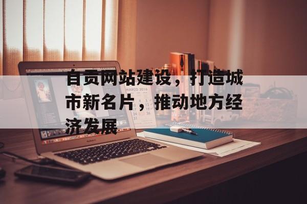 自贡网站建设，打造城市新名片，推动地方经济发展