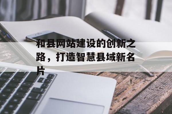 和县网站建设的创新之路，打造智慧县域新名片