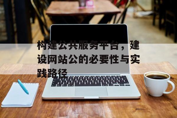构建公共服务平台，建设网站公的必要性与实践路径