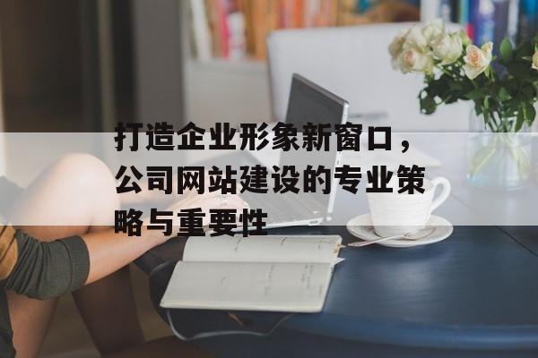 打造企业形象新窗口，公司网站建设的专业策略与重要性