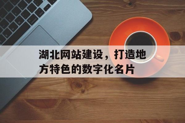 湖北网站建设，打造地方特色的数字化名片