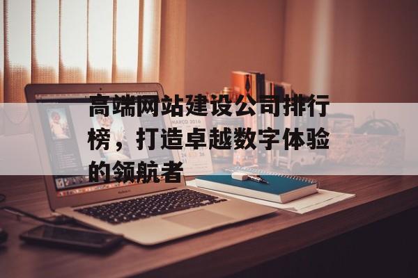 高端网站建设公司排行榜，打造卓越数字体验的领航者