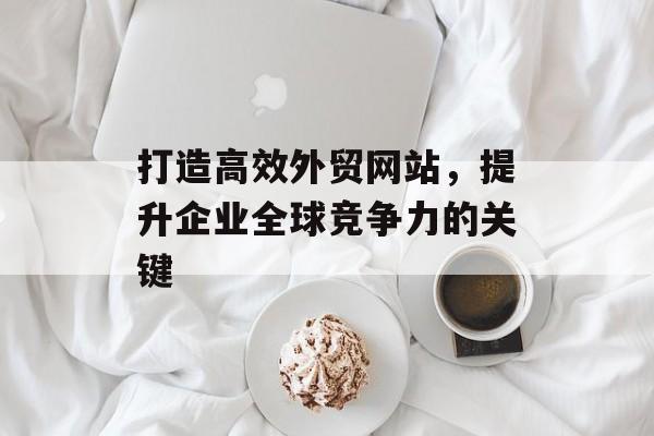 打造高效外贸网站，提升企业全球竞争力的关键