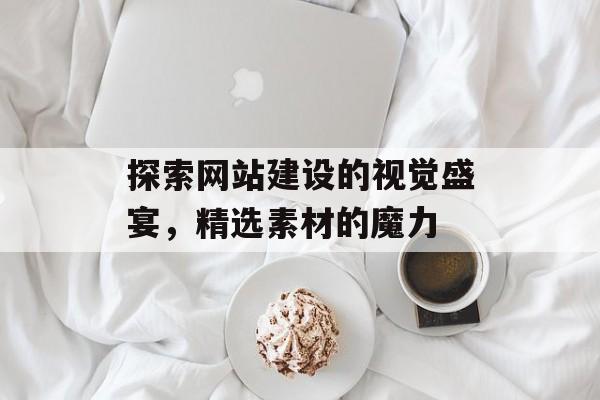 探索网站建设的视觉盛宴,精选素材的魔力 探索网站建设的视觉盛宴,精选素材的魔力