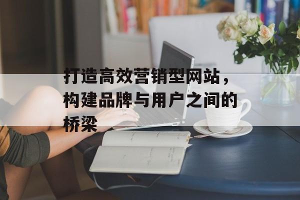 打造高效营销型网站，构建品牌与用户之间的桥梁