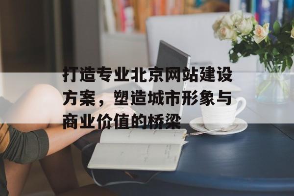 打造专业北京网站建设方案，塑造城市形象与商业价值的桥梁