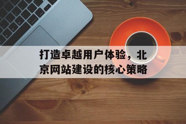 打造卓越用户体验,北京网站建设的核心策略 打造卓越用户体验,北京网站建设的核心策略