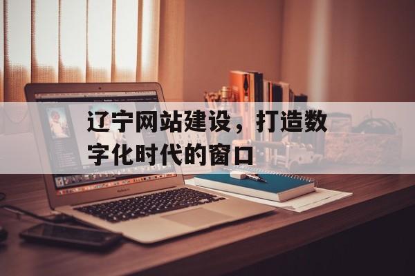 辽宁网站建设，打造数字化时代的窗口