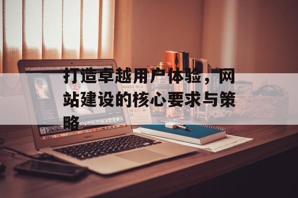 打造卓越用户体验,网站建设的核心要求与策略 打造卓越用户体验,网站建设的核心要求与策略