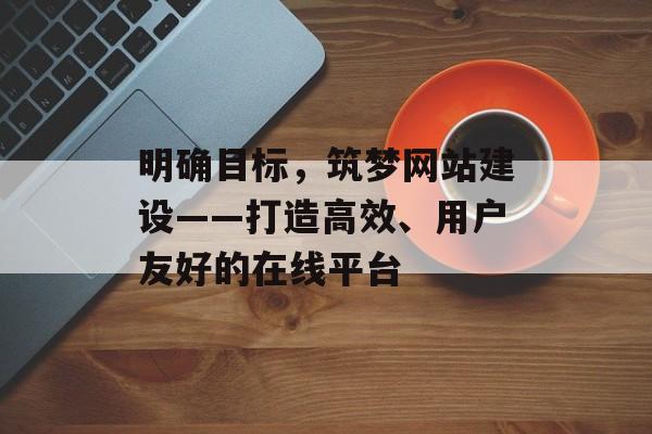 明确目标,筑梦网站建设——打造高效、用户友好的在线平台 明确目标,筑梦网站建设——打造高效、用户友好的在线平台
