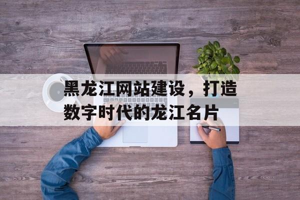 黑龙江网站建设，打造数字时代的龙江名片