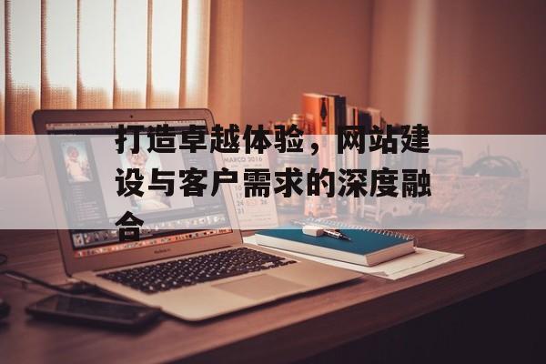 打造卓越体验，网站建设与客户需求的深度融合