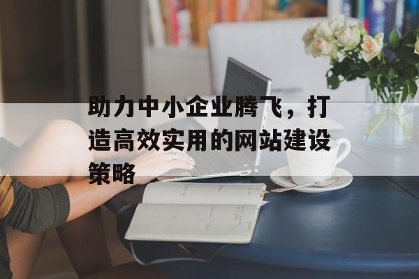 助力中小企业腾飞，打造高效实用的网站建设策略