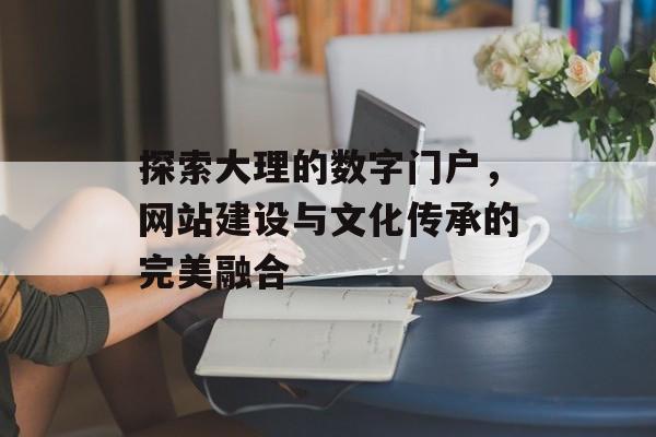 探索大理的数字门户，网站建设与文化传承的完美融合