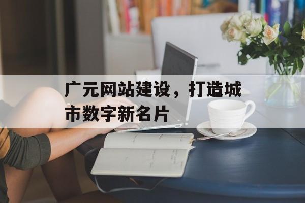 广元网站建设，打造城市数字新名片