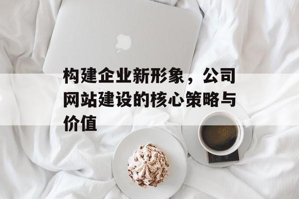 构建企业新形象，公司网站建设的核心策略与价值