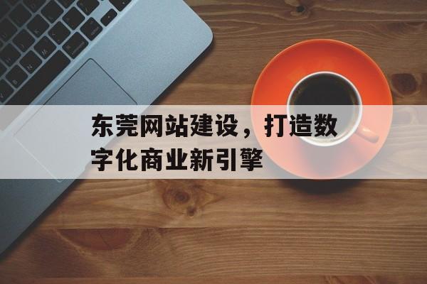 东莞网站建设，打造数字化商业新引擎