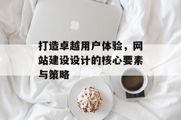 打造卓越用户体验，网站建设设计的核心要素与策略