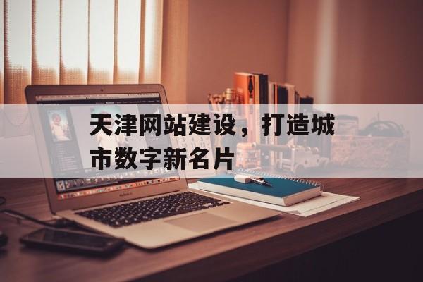天津网站建设，打造城市数字新名片