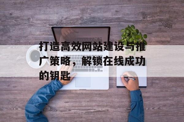 打造高效网站建设与推广策略，解锁在线成功的钥匙