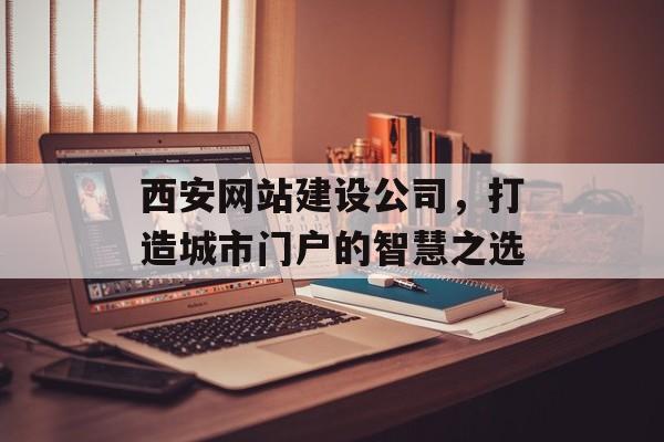 西安网站建设公司，打造城市门户的智慧之选