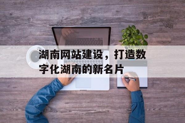 湖南网站建设，打造数字化湖南的新名片