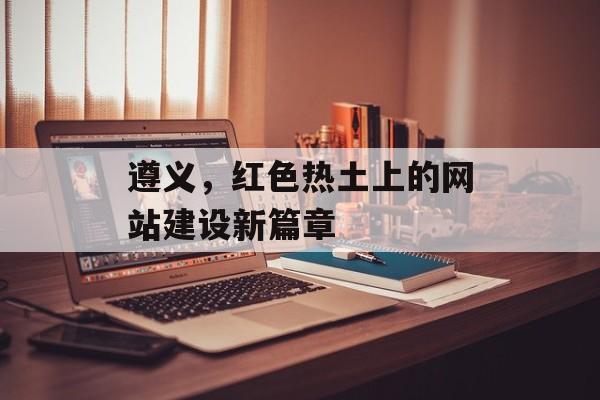 遵义，红色热土上的网站建设新篇章