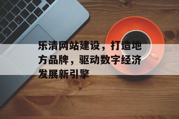 乐清网站建设，打造地方品牌，驱动数字经济发展新引擎