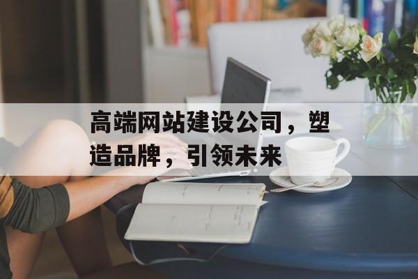 高端网站建设公司，塑造品牌，引领未来