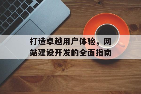 打造卓越用户体验，网站建设开发的全面指南