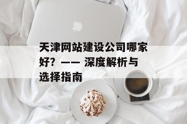 天津网站建设公司哪家好？—— 深度解析与选择指南