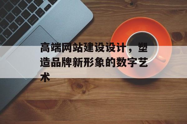 高端网站建设设计，塑造品牌新形象的数字艺术