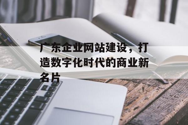 广东企业网站建设，打造数字化时代的商业新名片