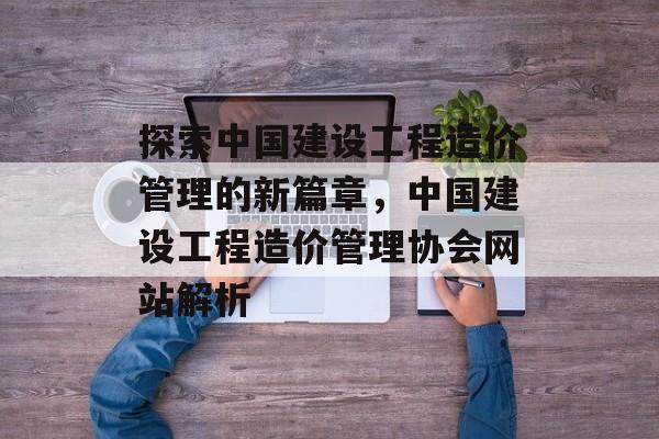 探索中国建设工程造价管理的新篇章，中国建设工程造价管理协会网站解析