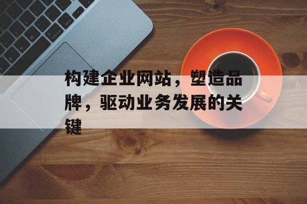 构建企业网站，塑造品牌，驱动业务发展的关键