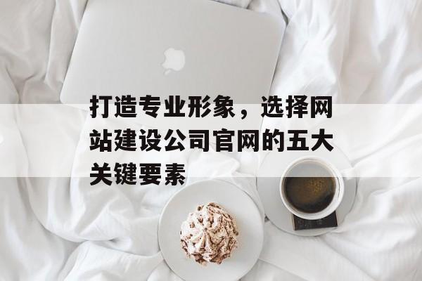 打造专业形象，选择网站建设公司官网的五大关键要素