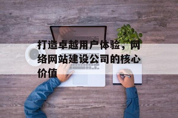 打造卓越用户体验，网络网站建设公司的核心价值