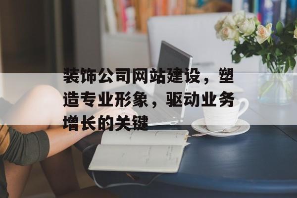 装饰公司网站建设，塑造专业形象，驱动业务增长的关键