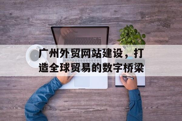 广州外贸网站建设，打造全球贸易的数字桥梁