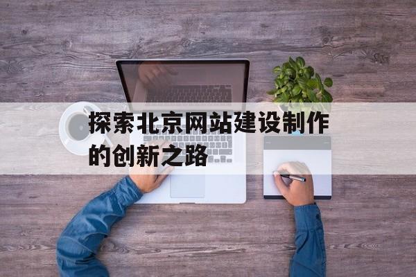 探索北京网站建设制作的创新之路